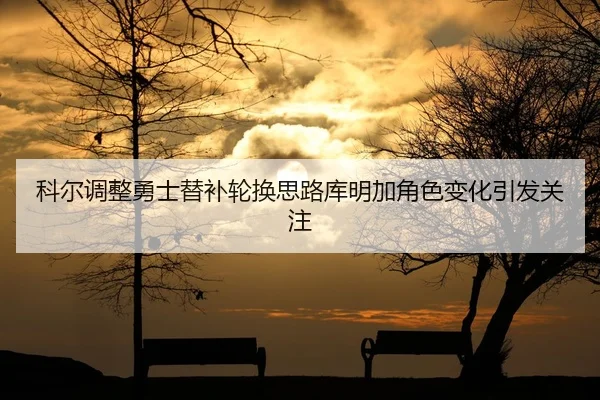 科尔调整勇士替补轮换思路库明加角色变化引发关注