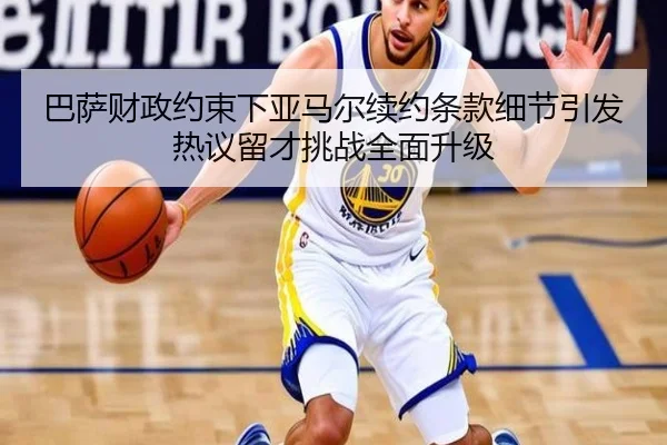巴萨财政约束下亚马尔续约条款细节引发热议留才挑战全面升级